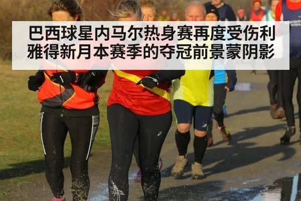 巴西球星内马尔热身赛再度受伤利雅得新月本赛季的夺冠前景蒙阴影